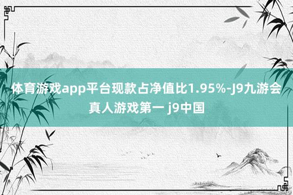 体育游戏app平台现款占净值比1.95%-J9九游会真人游戏第一 j9中国