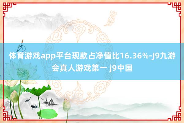 体育游戏app平台现款占净值比16.36%-J9九游会真人游戏第一 j9中国