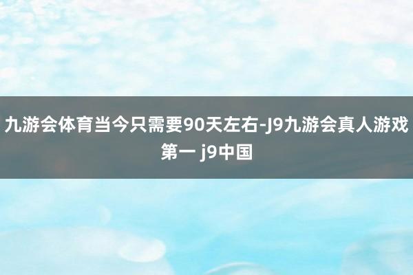 九游会体育当今只需要90天左右-J9九游会真人游戏第一 j9中国