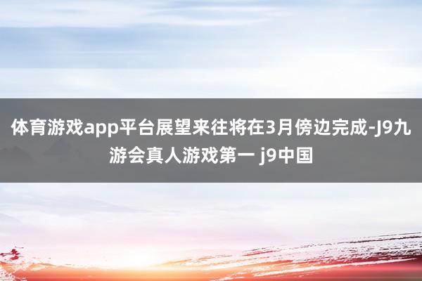 体育游戏app平台展望来往将在3月傍边完成-J9九游会真人游戏第一 j9中国