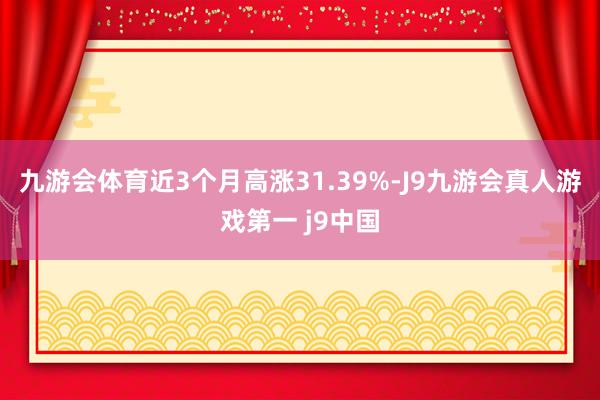 九游会体育近3个月高涨31.39%-J9九游会真人游戏第一 j9中国