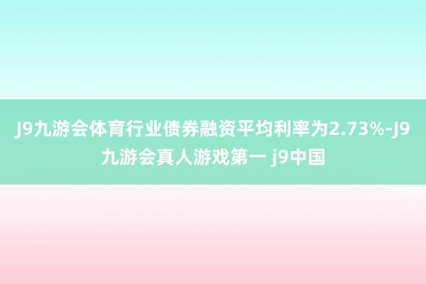 J9九游会体育行业债券融资平均利率为2.73%-J9九游会真人游戏第一 j9中国