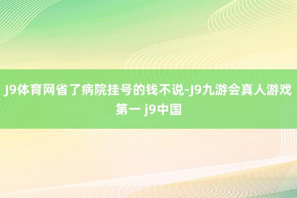 J9体育网省了病院挂号的钱不说-J9九游会真人游戏第一 j9中国