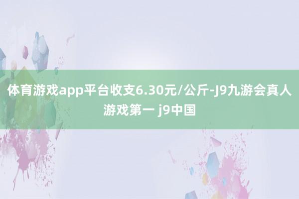 体育游戏app平台收支6.30元/公斤-J9九游会真人游戏第一 j9中国