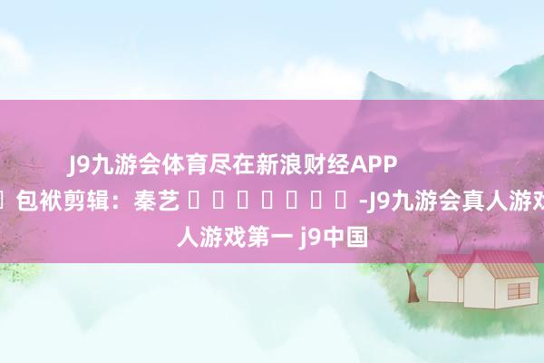 J9九游会体育尽在新浪财经APP            						包袱剪辑：秦艺 							-J9九游会真人游戏第一 j9中国