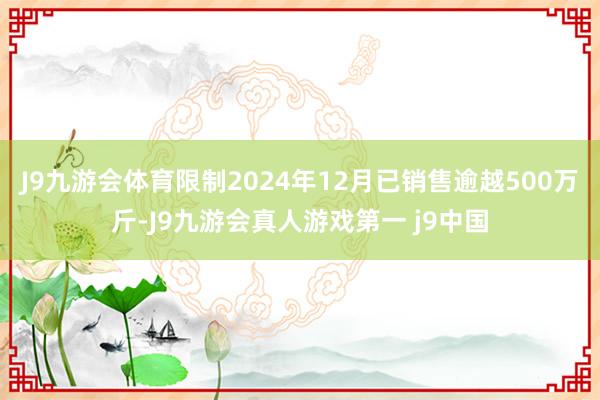 J9九游会体育限制2024年12月已销售逾越500万斤-J9九游会真人游戏第一 j9中国