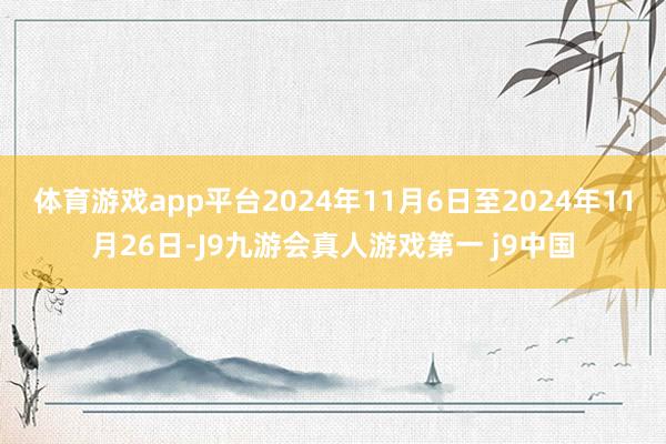 体育游戏app平台2024年11月6日至2024年11月26日-J9九游会真人游戏第一 j9中国