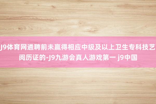 J9体育网遴聘前未赢得相应中级及以上卫生专科技艺阅历证的-J9九游会真人游戏第一 j9中国