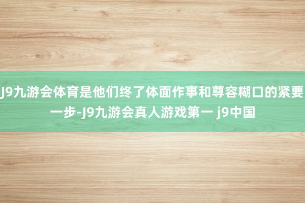 J9九游会体育是他们终了体面作事和尊容糊口的紧要一步-J9九游会真人游戏第一 j9中国