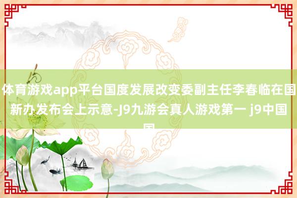 体育游戏app平台国度发展改变委副主任李春临在国新办发布会上示意-J9九游会真人游戏第一 j9中国