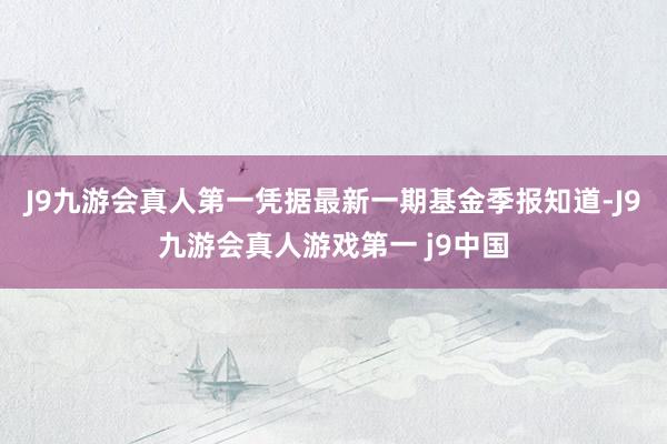J9九游会真人第一凭据最新一期基金季报知道-J9九游会真人游戏第一 j9中国