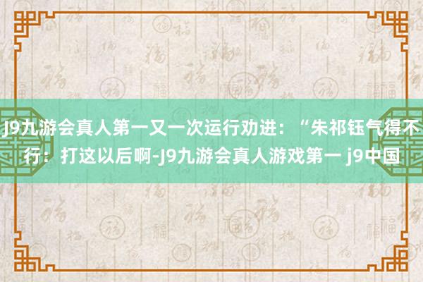 J9九游会真人第一又一次运行劝进:“朱祁钰气得不行:打这以后啊-J9九游会真人游戏第一 j9中国