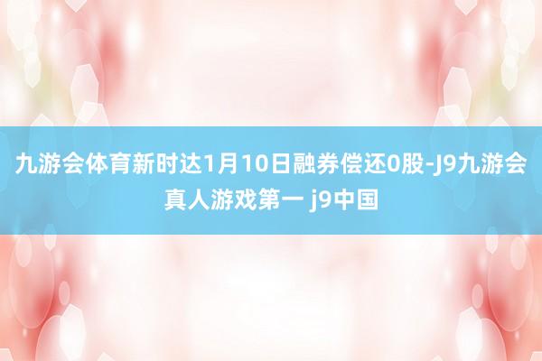 九游会体育新时达1月10日融券偿还0股-J9九游会真人游戏第一 j9中国