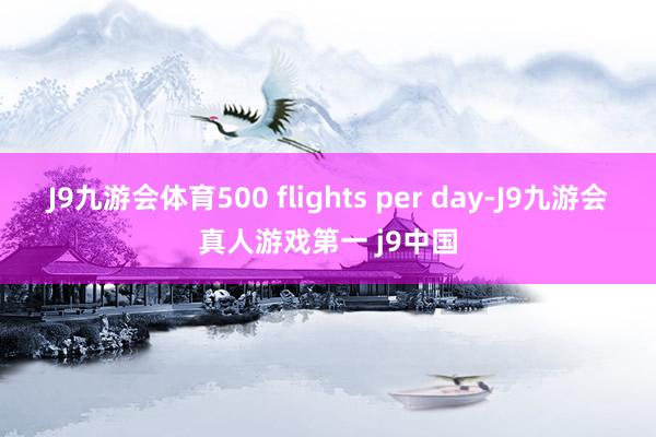J9九游会体育500 flights per day-J9九游会真人游戏第一 j9中国