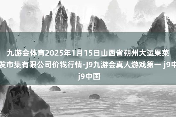 九游会体育2025年1月15日山西省朔州大运果菜批发市集有限公司价钱行情-J9九游会真人游戏第一 j9中国