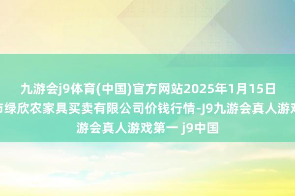 九游会j9体育(中国)官方网站2025年1月15日山西省晋城市绿欣农家具买卖有限公司价钱行情-J9九游会真人游戏第一 j9中国