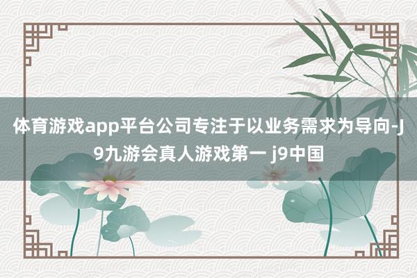 体育游戏app平台公司专注于以业务需求为导向-J9九游会真人游戏第一 j9中国