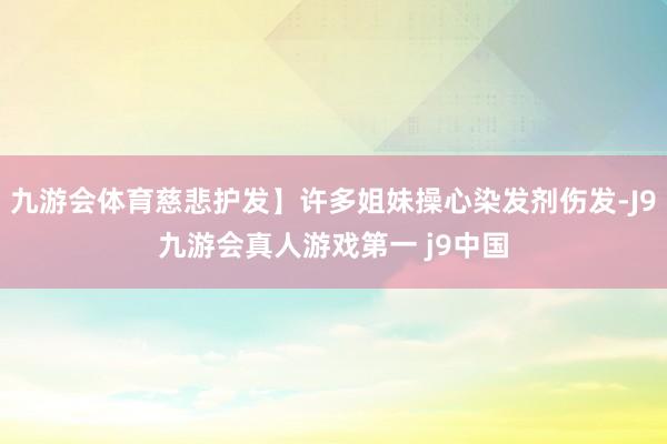 九游会体育慈悲护发】许多姐妹操心染发剂伤发-J9九游会真人游戏第一 j9中国