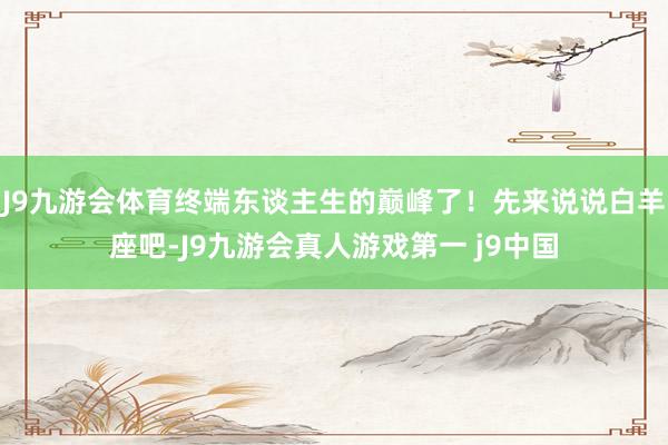 J9九游会体育终端东谈主生的巅峰了!先来说说白羊座吧-J9九游会真人游戏第一 j9中国