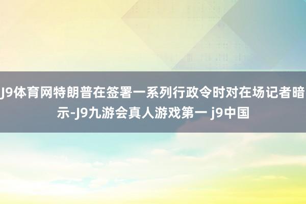 J9体育网特朗普在签署一系列行政令时对在场记者暗示-J9九游会真人游戏第一 j9中国