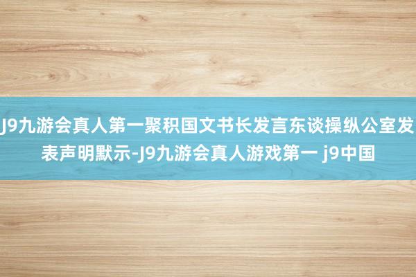 J9九游会真人第一聚积国文书长发言东谈操纵公室发表声明默示-J9九游会真人游戏第一 j9中国