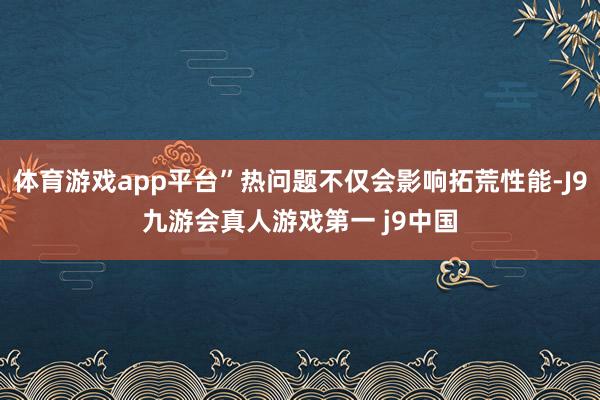 体育游戏app平台”热问题不仅会影响拓荒性能-J9九游会真人游戏第一 j9中国