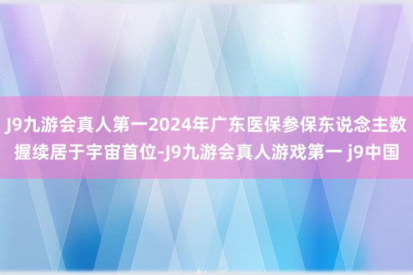 J9九游会真人第一2024年广东医保参保东说念主数握续居于宇宙首位-J9九游会真人游戏第一 j9中国