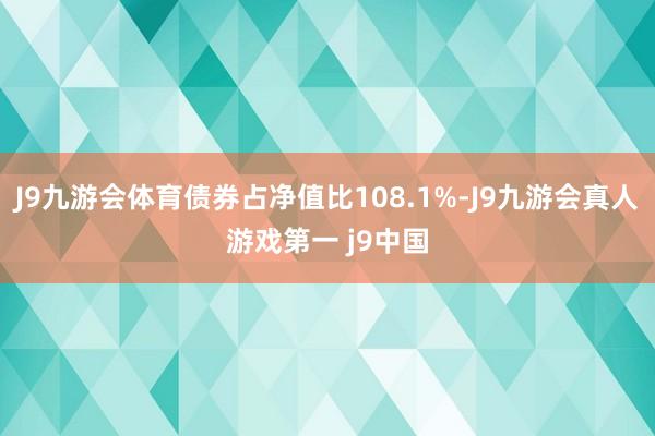 J9九游会体育债券占净值比108.1%-J9九游会真人游戏第一 j9中国