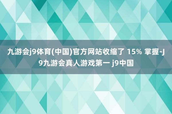 九游会j9体育(中国)官方网站收缩了 15% 掌握-J9九游会真人游戏第一 j9中国