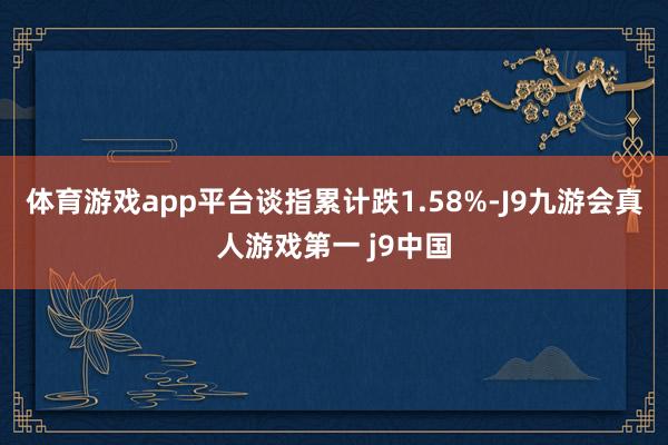 体育游戏app平台谈指累计跌1.58%-J9九游会真人游戏第一 j9中国