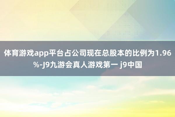 体育游戏app平台占公司现在总股本的比例为1.96%-J9九游会真人游戏第一 j9中国