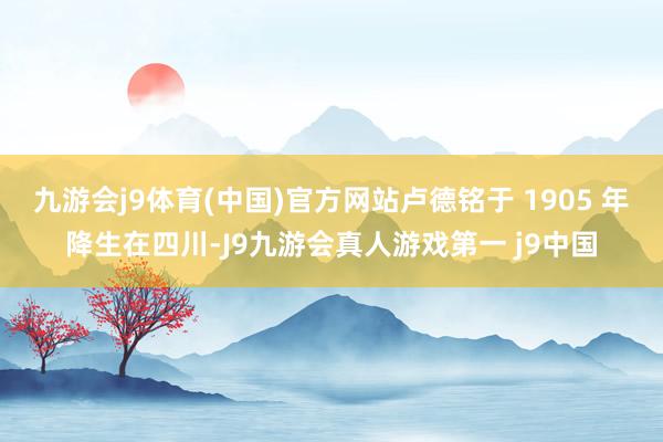 九游会j9体育(中国)官方网站卢德铭于 1905 年降生在四川-J9九游会真人游戏第一 j9中国