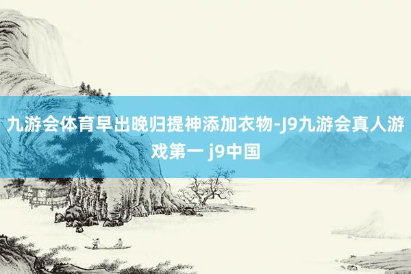 九游会体育早出晚归提神添加衣物-J9九游会真人游戏第一 j9中国