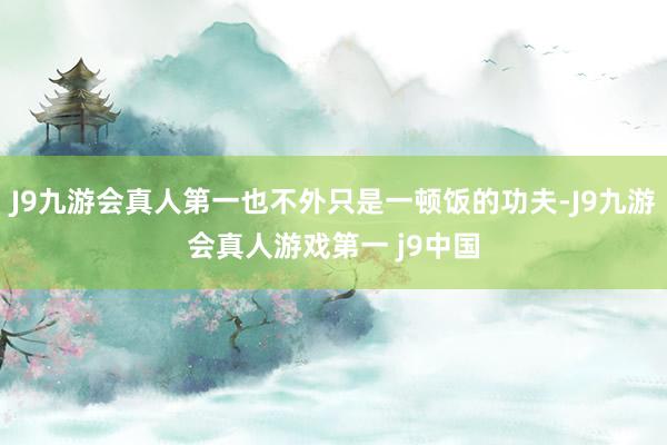 J9九游会真人第一也不外只是一顿饭的功夫-J9九游会真人游戏第一 j9中国