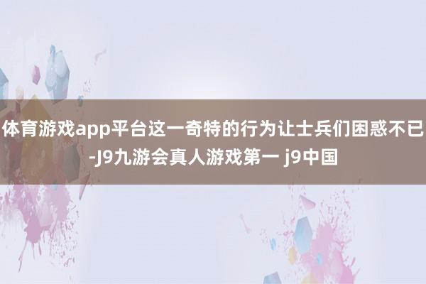 体育游戏app平台这一奇特的行为让士兵们困惑不已-J9九游会真人游戏第一 j9中国