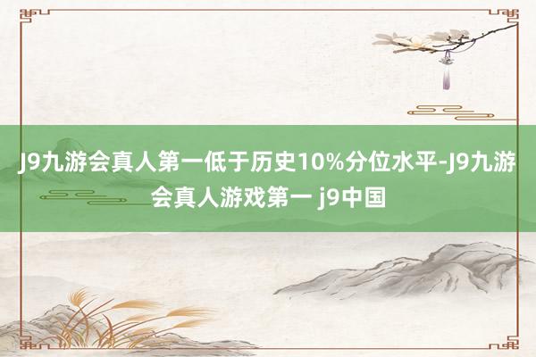 J9九游会真人第一低于历史10%分位水平-J9九游会真人游戏第一 j9中国