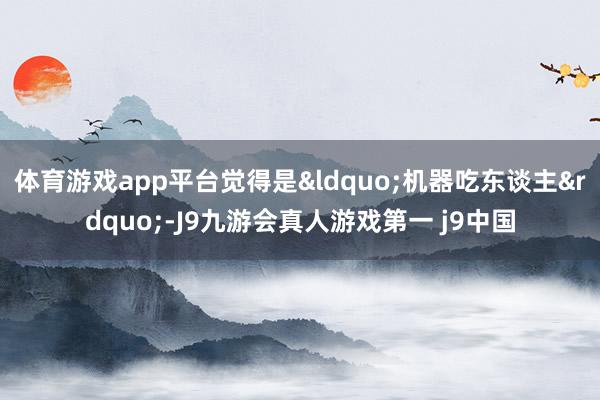 体育游戏app平台觉得是&ldquo;机器吃东谈主&rdquo;-J9九游会真人游戏第一 j9中国