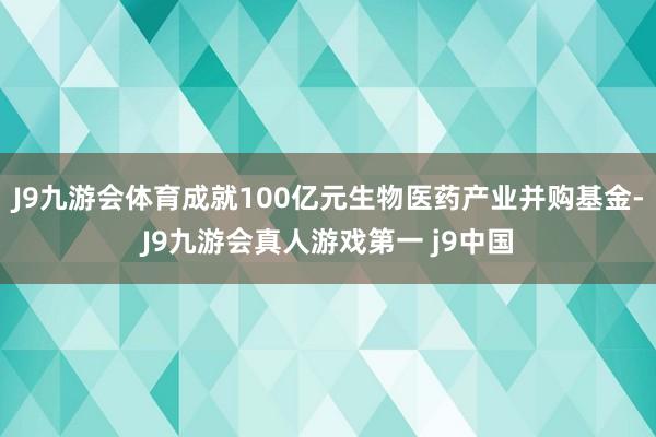 J9九游会体育成就100亿元生物医药产业并购基金-J9九游会真人游戏第一 j9中国