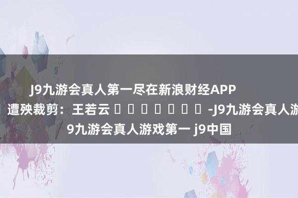 J9九游会真人第一尽在新浪财经APP            						遭殃裁剪：王若云 							-J9九游会真人游戏第一 j9中国