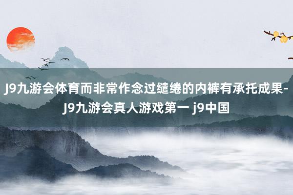 J9九游会体育而非常作念过缱绻的内裤有承托成果-J9九游会真人游戏第一 j9中国