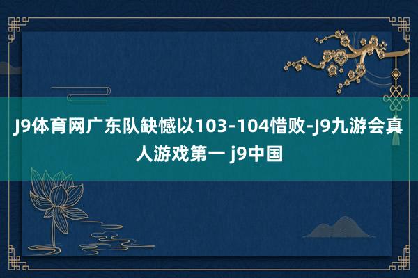 J9体育网广东队缺憾以103-104惜败-J9九游会真人游戏第一 j9中国