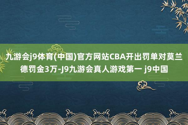 九游会j9体育(中国)官方网站CBA开出罚单对莫兰德罚金3万-J9九游会真人游戏第一 j9中国