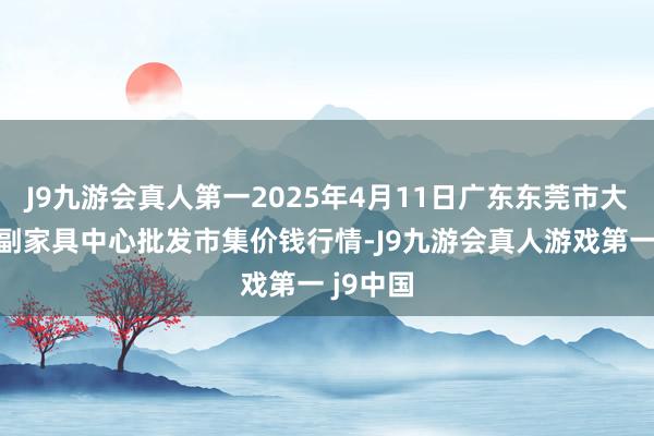 J9九游会真人第一2025年4月11日广东东莞市大京九农副家具中心批发市集价钱行情-J9九游会真人游戏第一 j9中国