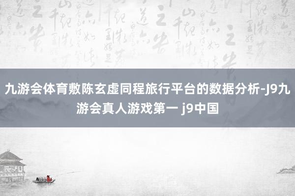 九游会体育敷陈玄虚同程旅行平台的数据分析-J9九游会真人游戏第一 j9中国