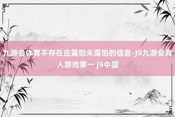 九游会体育不存在应露馅未露馅的信息-J9九游会真人游戏第一 j9中国