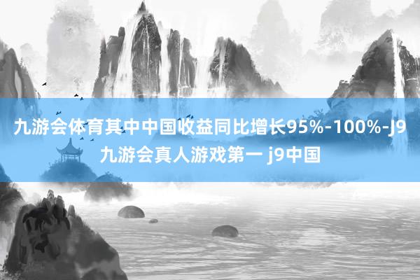 九游会体育其中中国收益同比增长95%-100%-J9九游会真人游戏第一 j9中国