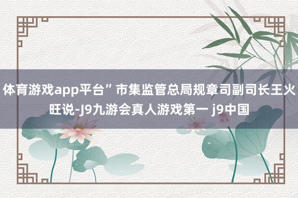 体育游戏app平台”市集监管总局规章司副司长王火旺说-J9九游会真人游戏第一 j9中国