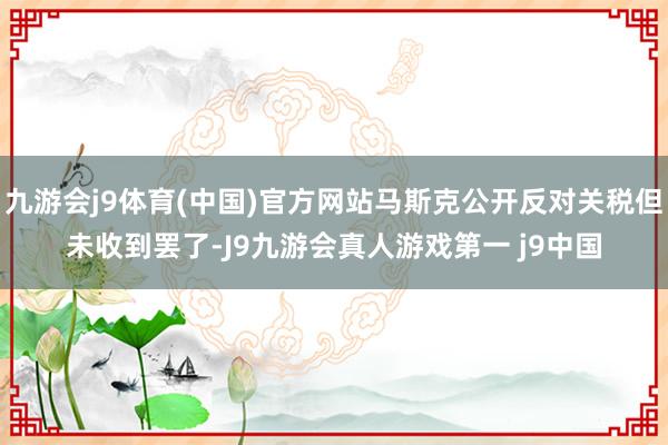 九游会j9体育(中国)官方网站马斯克公开反对关税但未收到罢了-J9九游会真人游戏第一 j9中国
