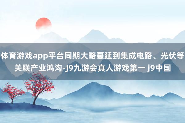 体育游戏app平台同期大略蔓延到集成电路、光伏等关联产业鸿沟-J9九游会真人游戏第一 j9中国