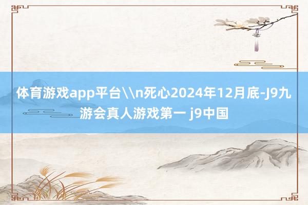体育游戏app平台\n死心2024年12月底-J9九游会真人游戏第一 j9中国